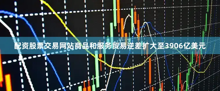 配资股票交易网站　　商品和服务贸易逆差扩大至3906亿美元